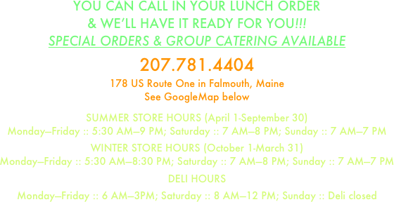 YOU CAN CALL IN YOUR LUNCH ORDER
& WE’LL HAVE IT READY FOR YOU!!!
SPECIAL ORDERS & GROUP CATERING AVAILABLE

207.781.4404
178 US Route One in Falmouth, Maine
See GoogleMap below

SUMMER STORE HOURS (April 1-September 30)
Monday—Friday :: 5:30 AM—9 PM; Saturday :: 7 AM—8 PM; Sunday :: 7 AM—7 PM

WINTER STORE HOURS (October 1-March 31)
Monday—Friday :: 5:30 AM—8:30 PM; Saturday :: 7 AM—8 PM; Sunday :: 7 AM—7 PM

DELI HOURS

Monday—Friday :: 6 AM—3PM; Saturday :: 8 AM—12 PM; Sunday :: Deli closed























































